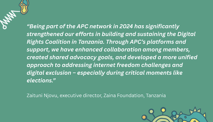 A green banner with a quote from the executive director of Zaina Foundation. It says: “Being part of the APC network in 2024 has significantly strengthened our efforts in building and sustaining the Digital Rights Coalition in Tanzania. Through APC’s platforms and support, we have enhanced collaboration among members, created shared advocacy goals, and developed a more unified approach to addressing internet freedom challenges and digital exclusion – especially during critical moments like elections."